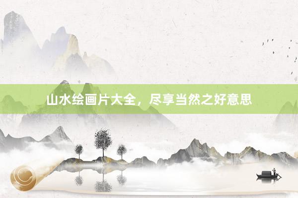 山水绘画片大全，尽享当然之好意思