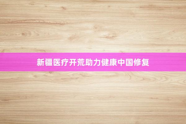 新疆医疗开荒助力健康中国修复